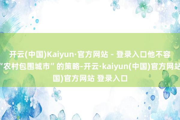 开云(中国)Kaiyun·官方网站 - 登录入口他不容争辩提议“农村包围城市”的策略-开云·kaiyun(中国)官方网站 登录入口