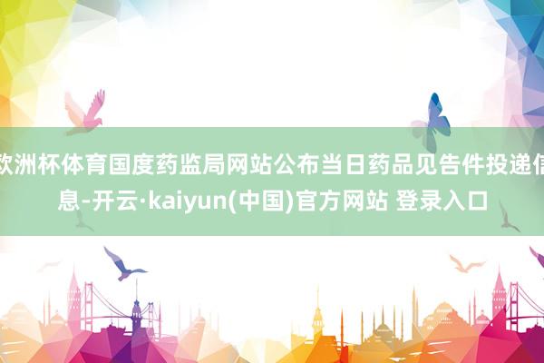 欧洲杯体育国度药监局网站公布当日药品见告件投递信息-开云·kaiyun(中国)官方网站 登录入口