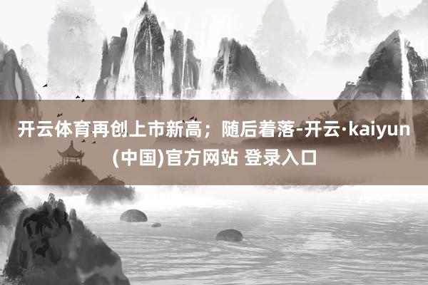 开云体育再创上市新高；随后着落-开云·kaiyun(中国)官方网站 登录入口