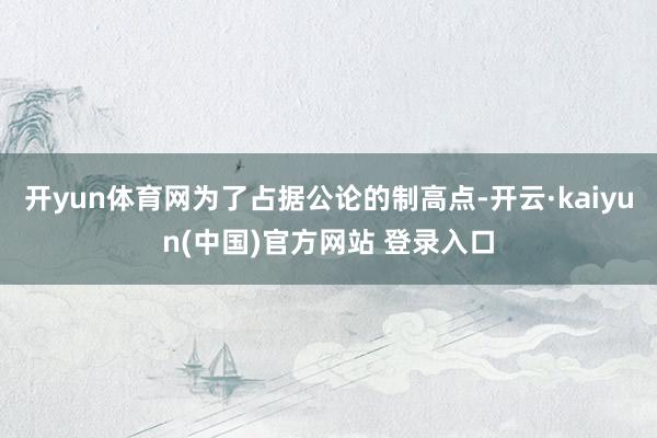 开yun体育网为了占据公论的制高点-开云·kaiyun(中国)官方网站 登录入口