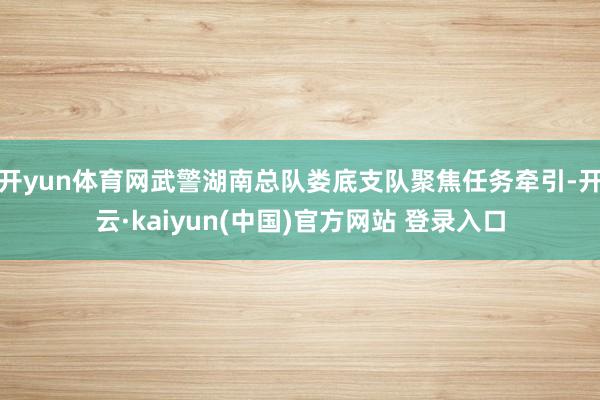开yun体育网武警湖南总队娄底支队聚焦任务牵引-开云·kaiyun(中国)官方网站 登录入口