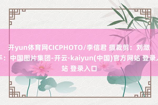 开yun体育网CICPHOTO/李信君 摄　　裁剪：刘潋　　着手：中国图片集团-开云·kaiyun(中国)官方网站 登录入口