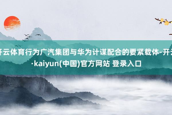 开云体育行为广汽集团与华为计谋配合的要紧载体-开云·kaiyun(中国)官方网站 登录入口