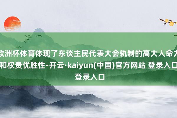 欧洲杯体育体现了东谈主民代表大会轨制的高大人命力和权贵优胜性-开云·kaiyun(中国)官方网站 登录入口