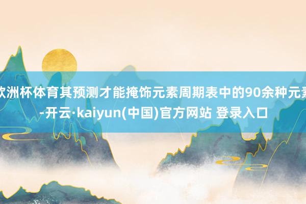 欧洲杯体育其预测才能掩饰元素周期表中的90余种元素-开云·kaiyun(中国)官方网站 登录入口
