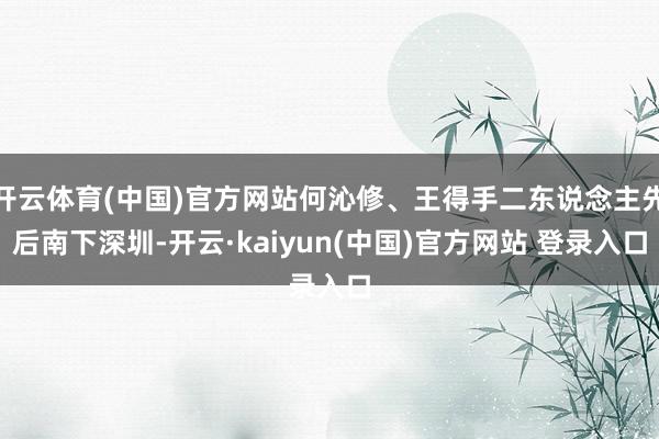 开云体育(中国)官方网站何沁修、王得手二东说念主先后南下深圳-开云·kaiyun(中国)官方网站 登录入口