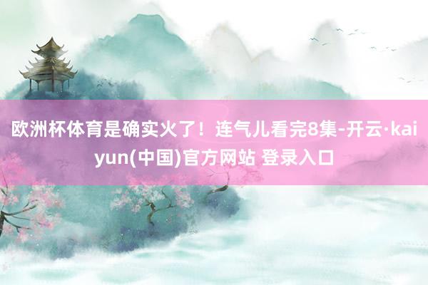 欧洲杯体育是确实火了！连气儿看完8集-开云·kaiyun(中国)官方网站 登录入口