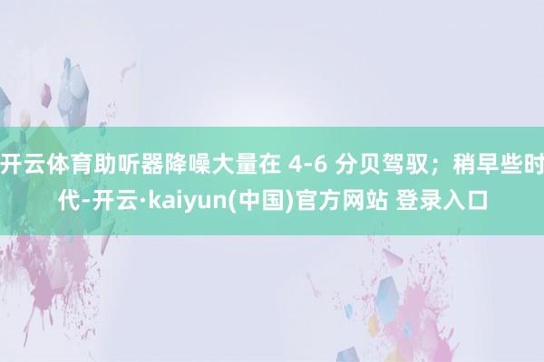 开云体育助听器降噪大量在 4-6 分贝驾驭；稍早些时代-开云·kaiyun(中国)官方网站 登录入口