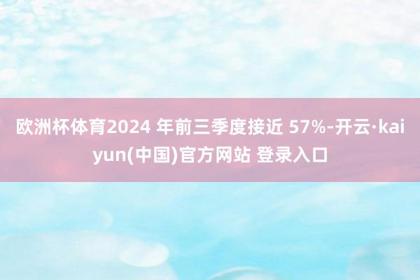 欧洲杯体育2024 年前三季度接近 57%-开云·kaiyun(中国)官方网站 登录入口