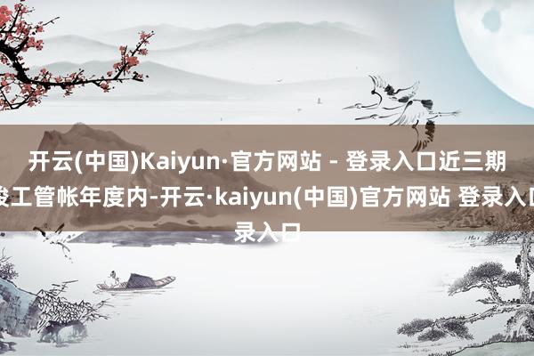 开云(中国)Kaiyun·官方网站 - 登录入口近三期竣工管帐年度内-开云·kaiyun(中国)官方网站 登录入口