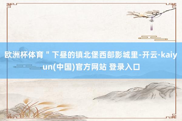 欧洲杯体育＂下昼的镇北堡西部影城里-开云·kaiyun(中国)官方网站 登录入口