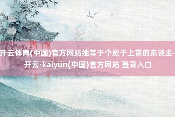 开云体育(中国)官方网站她等于个敢于上前的东谈主-开云·kaiyun(中国)官方网站 登录入口