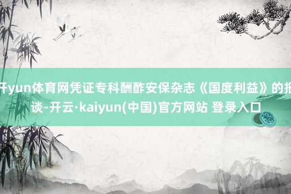 开yun体育网凭证专科酬酢安保杂志《国度利益》的报谈-开云·kaiyun(中国)官方网站 登录入口