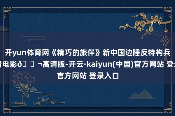 开yun体育网《精巧的旅伴》新中国边陲反特构兵的剧情电影🎬高清版-开云·kaiyun(中国)官方网站 登录入口