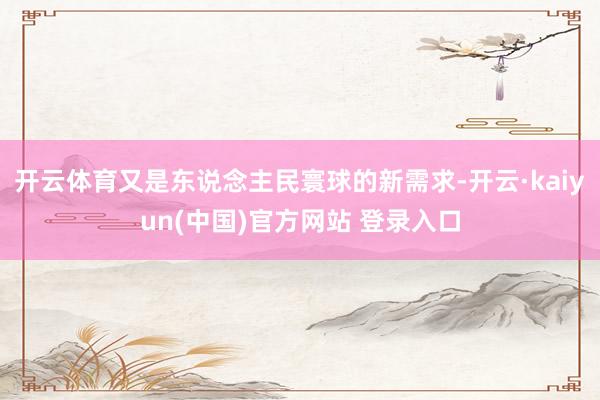 开云体育又是东说念主民寰球的新需求-开云·kaiyun(中国)官方网站 登录入口