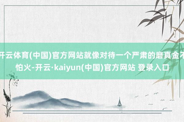 开云体育(中国)官方网站就像对待一个严肃的磨真金不怕火-开云·kaiyun(中国)官方网站 登录入口