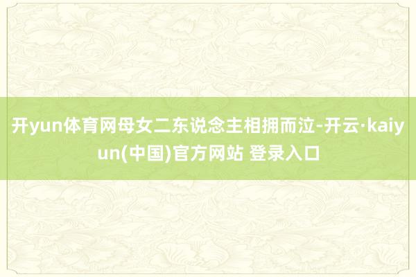 开yun体育网母女二东说念主相拥而泣-开云·kaiyun(中国)官方网站 登录入口
