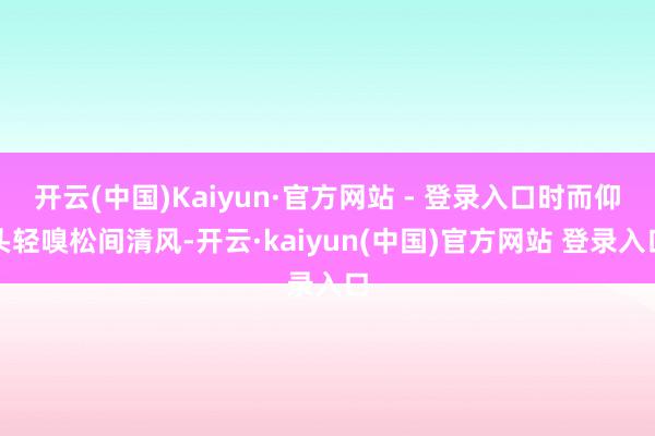 开云(中国)Kaiyun·官方网站 - 登录入口时而仰头轻嗅松间清风-开云·kaiyun(中国)官方网站 登录入口