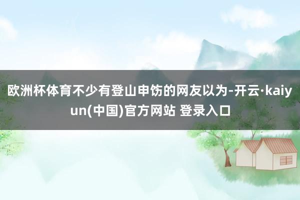 欧洲杯体育不少有登山申饬的网友以为-开云·kaiyun(中国)官方网站 登录入口