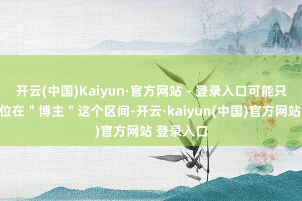 开云(中国)Kaiyun·官方网站 - 登录入口可能只把我方定位在＂博主＂这个区间-开云·kaiyun(中国)官方网站 登录入口