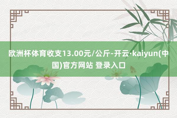 欧洲杯体育收支13.00元/公斤-开云·kaiyun(中国)官方网站 登录入口