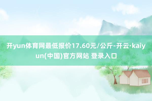 开yun体育网最低报价17.60元/公斤-开云·kaiyun(中国)官方网站 登录入口