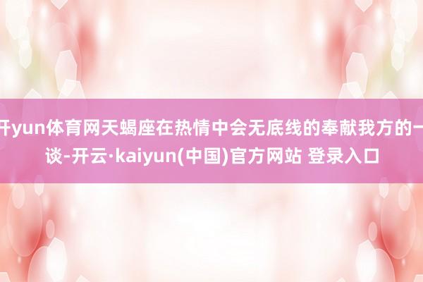 开yun体育网天蝎座在热情中会无底线的奉献我方的一谈-开云·kaiyun(中国)官方网站 登录入口