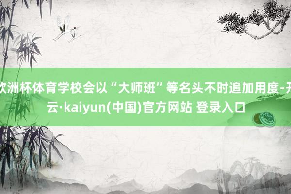 欧洲杯体育学校会以“大师班”等名头不时追加用度-开云·kaiyun(中国)官方网站 登录入口