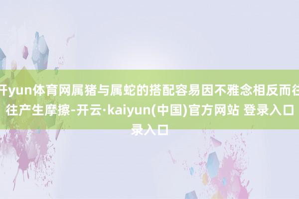 开yun体育网属猪与属蛇的搭配容易因不雅念相反而往往产生摩擦-开云·kaiyun(中国)官方网站 登录入口