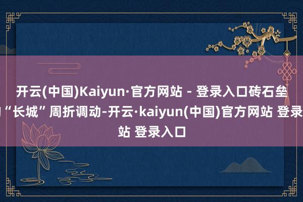 开云(中国)Kaiyun·官方网站 - 登录入口砖石垒砌的“长城”周折调动-开云·kaiyun(中国)官方网站 登录入口