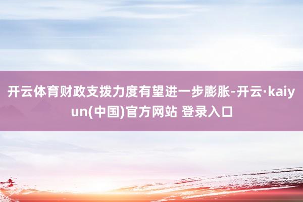 开云体育财政支拨力度有望进一步膨胀-开云·kaiyun(中国)官方网站 登录入口