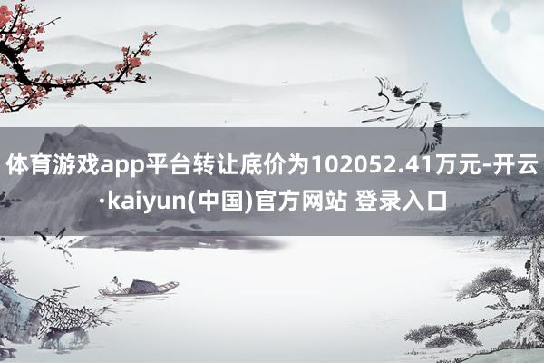 体育游戏app平台转让底价为102052.41万元-开云·kaiyun(中国)官方网站 登录入口