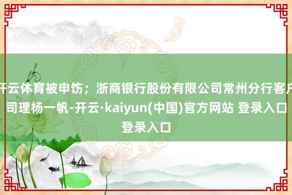 开云体育被申饬；浙商银行股份有限公司常州分行客户司理杨一帆-开云·kaiyun(中国)官方网站 登录入口