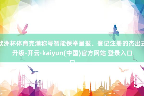 欧洲杯体育完满称号智能保举呈报、登记注册的杰出式升级-开云·kaiyun(中国)官方网站 登录入口
