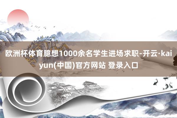 欧洲杯体育臆想1000余名学生进场求职-开云·kaiyun(中国)官方网站 登录入口