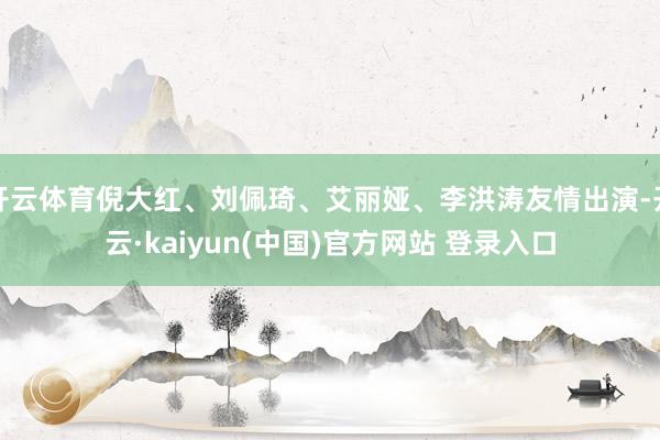 开云体育倪大红、刘佩琦、艾丽娅、李洪涛友情出演-开云·kaiyun(中国)官方网站 登录入口