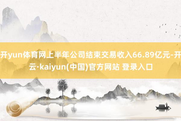 开yun体育网上半年公司结束交易收入66.89亿元-开云·kaiyun(中国)官方网站 登录入口