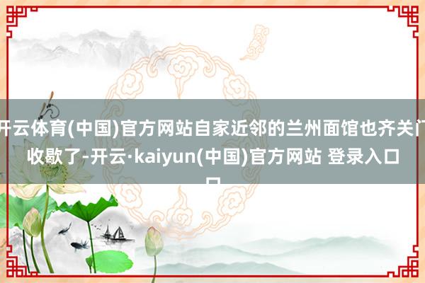 开云体育(中国)官方网站自家近邻的兰州面馆也齐关门收歇了-开云·kaiyun(中国)官方网站 登录入口