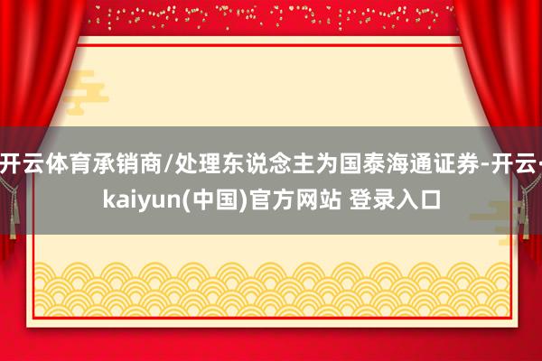 开云体育承销商/处理东说念主为国泰海通证券-开云·kaiyun(中国)官方网站 登录入口