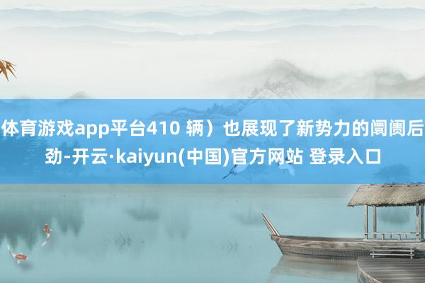 体育游戏app平台410 辆）也展现了新势力的阛阓后劲-开云·kaiyun(中国)官方网站 登录入口