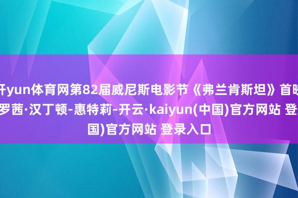 开yun体育网第82届威尼斯电影节《弗兰肯斯坦》首映红毯: 罗茜·汉丁顿-惠特莉-开云·kaiyun(中国)官方网站 登录入口
