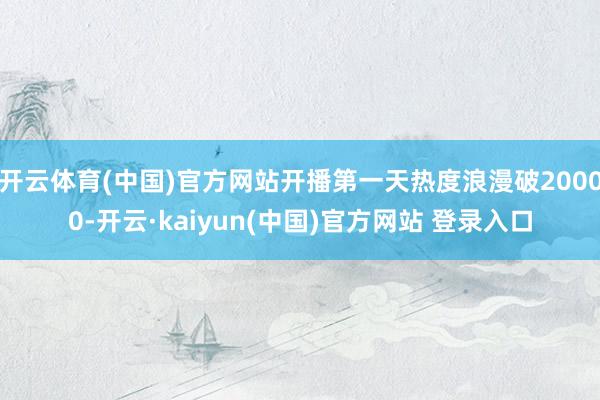 开云体育(中国)官方网站开播第一天热度浪漫破20000-开云·kaiyun(中国)官方网站 登录入口