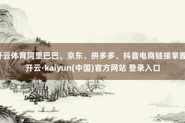 开云体育阿里巴巴、京东、拼多多、抖音电商链接掌握-开云·kaiyun(中国)官方网站 登录入口