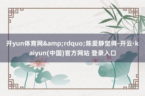 开yun体育网&rdquo;陈爱静觉得-开云·kaiyun(中国)官方网站 登录入口