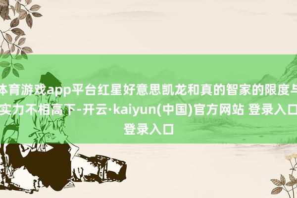 体育游戏app平台红星好意思凯龙和真的智家的限度与实力不相高下-开云·kaiyun(中国)官方网站 登录入口