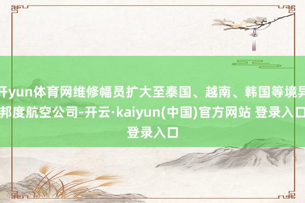 开yun体育网维修幅员扩大至泰国、越南、韩国等境异邦度航空公司-开云·kaiyun(中国)官方网站 登录入口