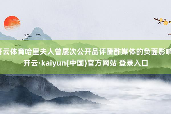 开云体育哈里夫人曾屡次公开品评酬酢媒体的负面影响-开云·kaiyun(中国)官方网站 登录入口
