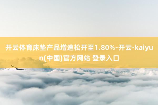 开云体育床垫产品增速松开至1.80%-开云·kaiyun(中国)官方网站 登录入口