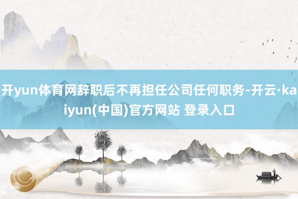 开yun体育网辞职后不再担任公司任何职务-开云·kaiyun(中国)官方网站 登录入口