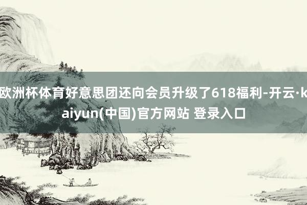 欧洲杯体育好意思团还向会员升级了618福利-开云·kaiyun(中国)官方网站 登录入口